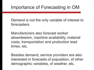 Demand is not the only variable of interest to
forecasters.
Manufacturers also forecast worker
absenteeism, machine availability, material
costs, transportation and production lead
times, etc.
Besides demand, service providers are also
interested in forecasts of population, of other
demographic variables, of weather, etc.
Importance of Forecasting in OM
 