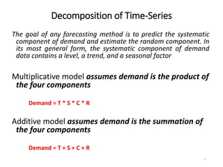 Decomposition of Time-Series
The goal of any forecasting method is to predict the systematic
component of demand and estimate the random component. In
its most general form, the systematic component of demand
data contains a level, a trend, and a seasonal factor
Multiplicative model assumes demand is the product of
the four components
Demand = T * S * C * R
Additive model assumes demand is the summation of
the four components
Demand = T + S + C + R
9
 