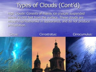 Types of Clouds (Cont’d)
High Clouds: Consists of mainly ice crystals suspended
above 20,000 feet from the surface. These clouds are
wispy/crisp/featherlike in appearance, and do not produce
precipitation.
Cirrus: Cirrostratus: Cirrocumulus:
 
