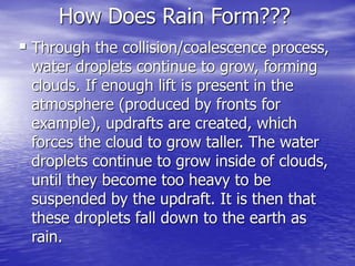 How Does Rain Form???
 Through the collision/coalescence process,
water droplets continue to grow, forming
clouds. If enough lift is present in the
atmosphere (produced by fronts for
example), updrafts are created, which
forces the cloud to grow taller. The water
droplets continue to grow inside of clouds,
until they become too heavy to be
suspended by the updraft. It is then that
these droplets fall down to the earth as
rain.
 