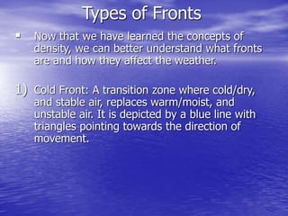 Types of Fronts
 Now that we have learned the concepts of
density, we can better understand what fronts
are and how they affect the weather.
1) Cold Front: A transition zone where cold/dry,
and stable air, replaces warm/moist, and
unstable air. It is depicted by a blue line with
triangles pointing towards the direction of
movement.
 