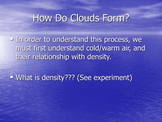 How Do Clouds Form?
 In order to understand this process, we
must first understand cold/warm air, and
their relationship with density.
 What is density??? (See experiment)
 