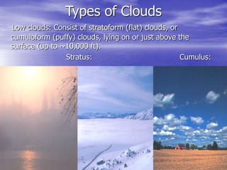 Types of Clouds
Low clouds: Consist of stratoform (flat) clouds, or
cumuloform (puffy) clouds, lying on or just above the
surface (up to ~10,000 ft).
Stratus: Cumulus:
 