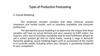 Types of Production Forecasting
This prediction consider variables that often influence product
movement and market trends, such as inventory availability and consumer
preferences.
The idea behind causal modeling is to determine the impact that those
variables will have on actual demand and your capacity to fulfill orders. For
instance, will a lack of inventory availability lead to retail fulfillment delays? Or
will a certain product go viral on social media, causing a surge in demand?
Generally speaking, causal modeling begins with an assessment of the market
as it currently stands, including where your company is positioned compared
to your competitors
2. Casual Modeling
 
