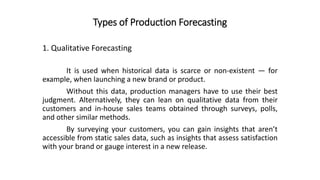 Types of Production Forecasting
It is used when historical data is scarce or non-existent — for
example, when launching a new brand or product.
Without this data, production managers have to use their best
judgment. Alternatively, they can lean on qualitative data from their
customers and in-house sales teams obtained through surveys, polls,
and other similar methods.
By surveying your customers, you can gain insights that aren’t
accessible from static sales data, such as insights that assess satisfaction
with your brand or gauge interest in a new release.
1. Qualitative Forecasting
 
