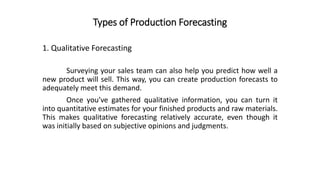 Types of Production Forecasting
Surveying your sales team can also help you predict how well a
new product will sell. This way, you can create production forecasts to
adequately meet this demand.
Once you’ve gathered qualitative information, you can turn it
into quantitative estimates for your finished products and raw materials.
This makes qualitative forecasting relatively accurate, even though it
was initially based on subjective opinions and judgments.
1. Qualitative Forecasting
 