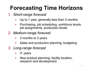 4 - 11
1. Short-range forecast
► Up to 1 year, generally less than 3 months
► Purchasing, job scheduling, workforce levels,
job assignments, production levels
2. Medium-range forecast
► 3 months to 3 years
► Sales and production planning, budgeting
3. Long-range forecast
► 3+
years
► New product planning, facility location,
research and development
Forecasting Time Horizons
 