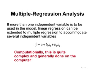 4 - 113
Multiple-Regression Analysis
If more than one independent variable is to be
used in the model, linear regression can be
extended to multiple regression to accommodate
several independent variables
Computationally, this is quite
complex and generally done on the
computer
 