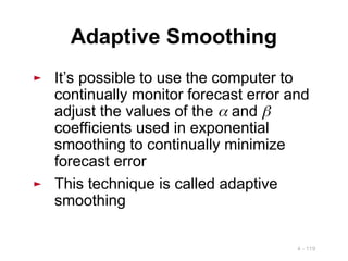 4 - 119
Adaptive Smoothing
► It’s possible to use the computer to
continually monitor forecast error and
adjust the values of the  and 
coefficients used in exponential
smoothing to continually minimize
forecast error
► This technique is called adaptive
smoothing
 