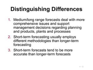 4 - 12
Distinguishing Differences
1. Medium/long range forecasts deal with more
comprehensive issues and support
management decisions regarding planning
and products, plants and processes
2. Short-term forecasting usually employs
different methodologies than longer-term
forecasting
3. Short-term forecasts tend to be more
accurate than longer-term forecasts
 