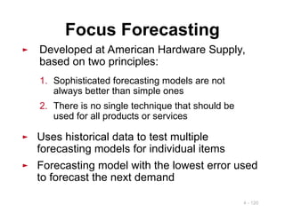 4 - 120
Focus Forecasting
► Developed at American Hardware Supply,
based on two principles:
1. Sophisticated forecasting models are not
always better than simple ones
2. There is no single technique that should be
used for all products or services
► Uses historical data to test multiple
forecasting models for individual items
► Forecasting model with the lowest error used
to forecast the next demand
 