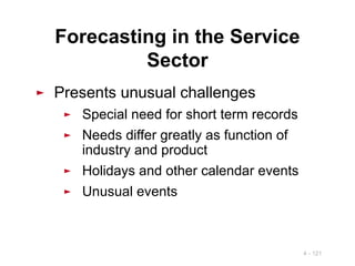 4 - 121
Forecasting in the Service
Sector
► Presents unusual challenges
► Special need for short term records
► Needs differ greatly as function of
industry and product
► Holidays and other calendar events
► Unusual events
 