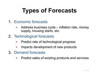 4 - 16
Types of Forecasts
1. Economic forecasts
► Address business cycle – inflation rate, money
supply, housing starts, etc.
2. Technological forecasts
► Predict rate of technological progress
► Impacts development of new products
3. Demand forecasts
► Predict sales of existing products and services
 