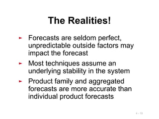 4 - 19
The Realities!
► Forecasts are seldom perfect,
unpredictable outside factors may
impact the forecast
► Most techniques assume an
underlying stability in the system
► Product family and aggregated
forecasts are more accurate than
individual product forecasts
 