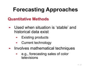 4 - 21
Forecasting Approaches
► Used when situation is ‘stable’ and
historical data exist
► Existing products
► Current technology
► Involves mathematical techniques
► e.g., forecasting sales of color
televisions
Quantitative Methods
 