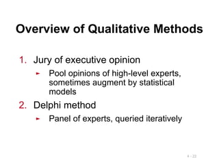 4 - 22
Overview of Qualitative Methods
1. Jury of executive opinion
► Pool opinions of high-level experts,
sometimes augment by statistical
models
2. Delphi method
► Panel of experts, queried iteratively
 