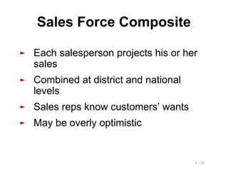 4 - 26
Sales Force Composite
► Each salesperson projects his or her
sales
► Combined at district and national
levels
► Sales reps know customers’ wants
► May be overly optimistic
 