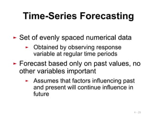 4 - 29
► Set of evenly spaced numerical data
► Obtained by observing response
variable at regular time periods
► Forecast based only on past values, no
other variables important
► Assumes that factors influencing past
and present will continue influence in
future
Time-Series Forecasting
 