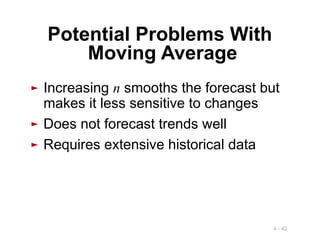4 - 42
► Increasing n smooths the forecast but
makes it less sensitive to changes
► Does not forecast trends well
► Requires extensive historical data
Potential Problems With
Moving Average
 