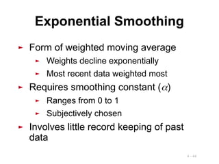 4 - 44
► Form of weighted moving average
► Weights decline exponentially
► Most recent data weighted most
► Requires smoothing constant ()
► Ranges from 0 to 1
► Subjectively chosen
► Involves little record keeping of past
data
Exponential Smoothing
 