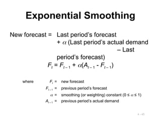 4 - 45
Exponential Smoothing
New forecast = Last period’s forecast
+  (Last period’s actual demand
– Last
period’s forecast)
Ft = Ft – 1 + (At – 1 - Ft – 1)
where Ft = new forecast
Ft – 1 = previous period’s forecast
 = smoothing (or weighting) constant (0 ≤  ≤ 1)
At – 1 = previous period’s actual demand
 