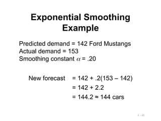 4 - 48
Exponential Smoothing
Example
Predicted demand = 142 Ford Mustangs
Actual demand = 153
Smoothing constant  = .20
New forecast = 142 + .2(153 – 142)
= 142 + 2.2
= 144.2 ≈ 144 cars
 