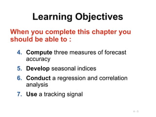 4 - 5
Learning Objectives
When you complete this chapter you
should be able to :
4. Compute three measures of forecast
accuracy
5. Develop seasonal indices
6. Conduct a regression and correlation
analysis
7. Use a tracking signal
 