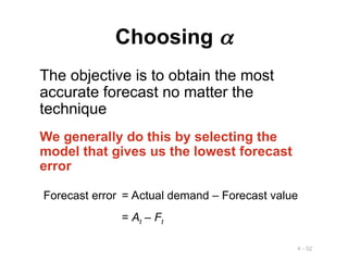 4 - 52
Choosing 
The objective is to obtain the most
accurate forecast no matter the
technique
We generally do this by selecting the
model that gives us the lowest forecast
error
Forecast error = Actual demand – Forecast value
= At – Ft
 