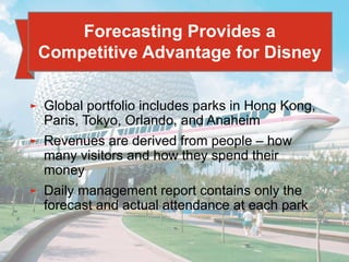 4 - 6
► Global portfolio includes parks in Hong Kong,
Paris, Tokyo, Orlando, and Anaheim
► Revenues are derived from people – how
many visitors and how they spend their
money
► Daily management report contains only the
forecast and actual attendance at each park
Forecasting Provides a
Competitive Advantage for Disney
 