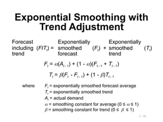 4 - 66
Exponential Smoothing with
Trend Adjustment
Forecast
including (FITt) =
trend
Exponentially Exponentially
smoothed (Ft) + smoothed (Tt)
forecast trend
Ft = (At - 1) + (1 - )(Ft - 1 + Tt - 1)
Tt = (Ft - Ft - 1) + (1 - )Tt - 1
where Ft = exponentially smoothed forecast average
Tt = exponentially smoothed trend
At = actual demand
 = smoothing constant for average (0 ≤  ≤ 1)
 = smoothing constant for trend (0 ≤≤ 1)
 