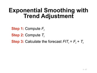 4 - 67
Exponential Smoothing with
Trend Adjustment
Step 1: Compute Ft
Step 2: Compute Tt
Step 3: Calculate the forecast FITt = Ft + Tt
 