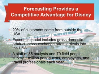 4 - 8
► 20% of customers come from outside the
USA
► Economic model includes gross domestic
product, cross-exchange rates, arrivals into
the USA
► A staff of 35 analysts and 70 field people
survey 1 million park guests, employees, and
travel professionals each year
Forecasting Provides a
Competitive Advantage for Disney
 
