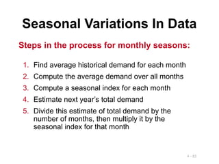4 - 83
Seasonal Variations In Data
1. Find average historical demand for each month
2. Compute the average demand over all months
3. Compute a seasonal index for each month
4. Estimate next year’s total demand
5. Divide this estimate of total demand by the
number of months, then multiply it by the
seasonal index for that month
Steps in the process for monthly seasons:
 