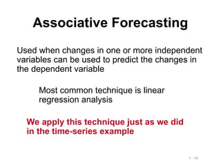 4 - 96
Associative Forecasting
Used when changes in one or more independent
variables can be used to predict the changes in
the dependent variable
Most common technique is linear
regression analysis
We apply this technique just as we did
in the time-series example
 