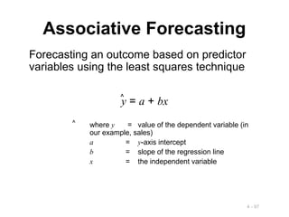 4 - 97
Associative Forecasting
Forecasting an outcome based on predictor
variables using the least squares technique
y = a + bx
^
where y = value of the dependent variable (in
our example, sales)
a = y-axis intercept
b = slope of the regression line
x = the independent variable
^
 