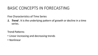 BASIC CONCEPTS IN FORECASTING
Five Characteristics of Time Series
1. Trend . It is the underlying pattern of growth or decline in a time
series.
Trend Patterns
• Linear increasing and decreasing trends
• Nonlinear
 