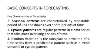 BASIC CONCEPTS IN FORECASTING
Five Characteristics of Time Series
2. Seasonal patterns are characterized by repeatable
period of ups and downs over short periods at time.
3. Cyclical patterns are regular patterns in a data series
that take place over long periods of time.
4. Random Variation is the unexplained deviation of a
time series from a predictable pattern such as a trend
seasonal or cyclical pattern.
 