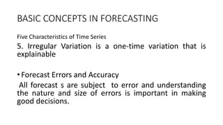 BASIC CONCEPTS IN FORECASTING
Five Characteristics of Time Series
5. Irregular Variation is a one-time variation that is
explainable
•Forecast Errors and Accuracy
All forecast s are subject to error and understanding
the nature and size of errors is important in making
good decisions.
 