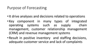 Purpose of Forecasting
•It drive analyses and decisions related to operations
•Key component in many types of integrated
operating systems such as supply chain
management, customer relationship management
(CRM) and revenue management systems
•Result in positive inventory and staffing decisions,
adequate customer service and lack of complaints
 