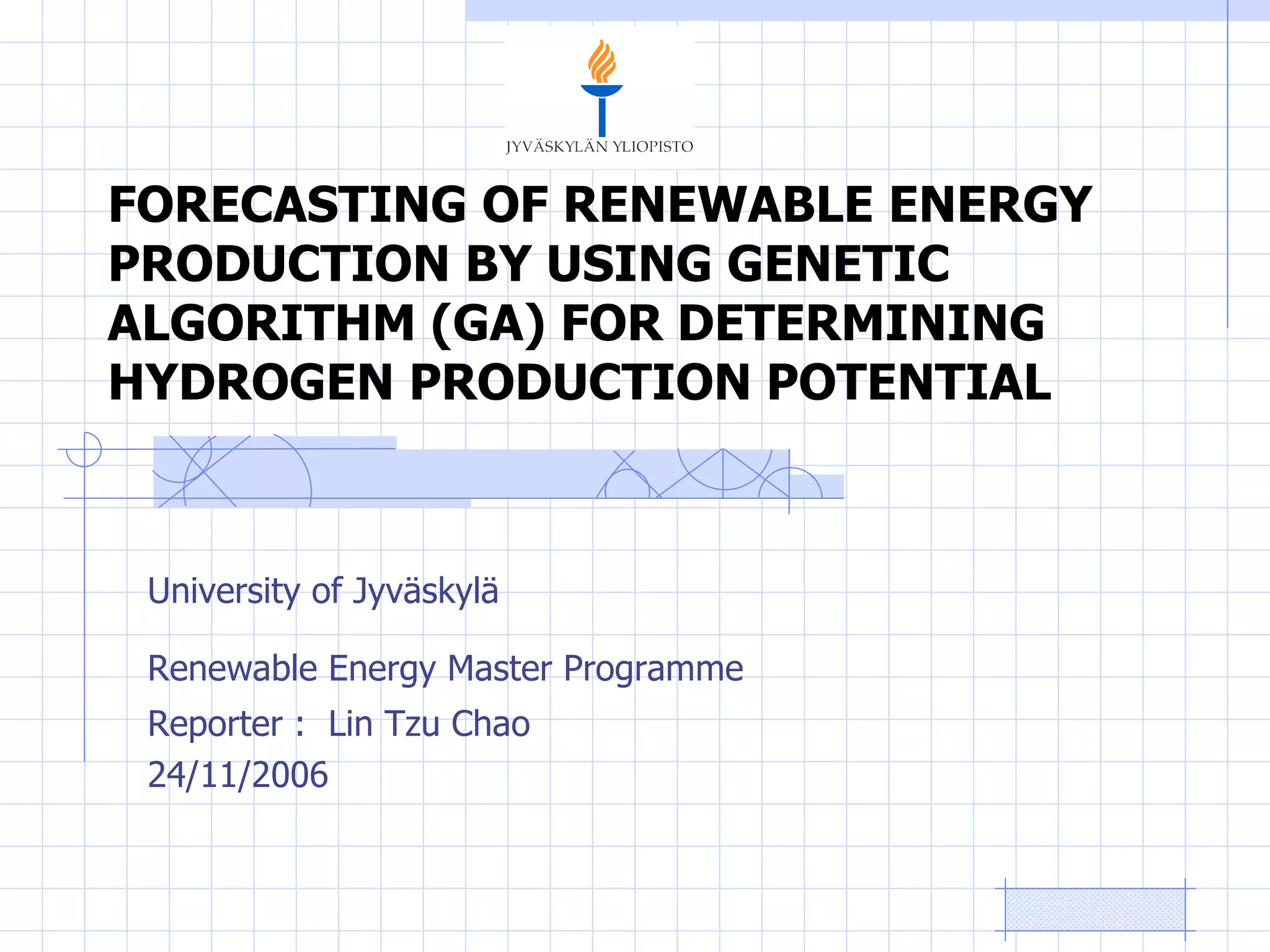 FORECASTING OF RENEWABLE ENERGY PRODUCTION BY USING GENETIC ALGORITHM (GA) FOR DETERMINING HYDROGEN PRODUCTION POTENTIAL University of Jyv äskylä Renewable Energy Master Programme   Reporter :  Lin Tzu Chao 24/11/2006 