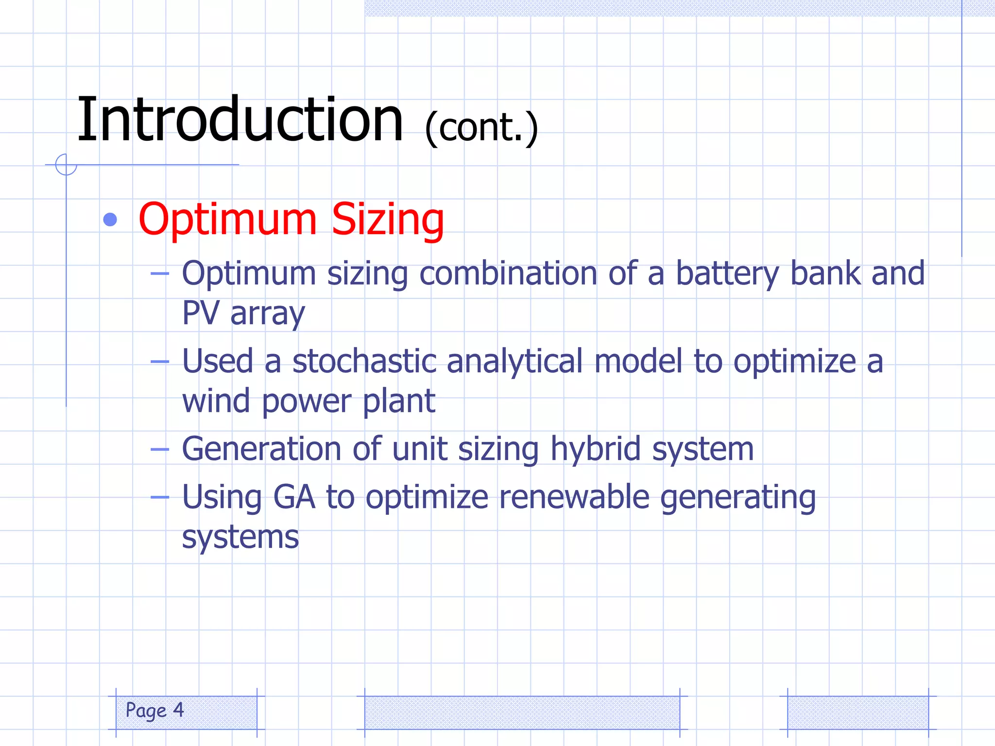 Introduction  (cont.) Optimum Sizing Optimum sizing combination of a battery bank and PV array Used a stochastic analytical model to optimize a wind power plant Generation of unit sizing hybrid system Using GA to optimize renewable generating systems 