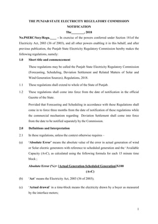 1
THE PUNJAB STATE ELECTRICITY REGULATORY COMMISSION
NOTIFICATION
The________, 2018
No.PSERC/Secy/Regu.____ - In exercise of the powers conferred under Section 181of the
Electricity Act, 2003 (36 of 2003), and all other powers enabling it in this behalf, and after
previous publication, the Punjab State Electricity Regulatory Commission hereby makes the
following regulations, namely:
1.0 Short title and commencement
These regulations may be called the Punjab State Electricity Regulatory Commission
(Forecasting, Scheduling, Deviation Settlement and Related Matters of Solar and
Wind Generation Sources), Regulations, 2018.
1.1 These regulations shall extend to whole of the State of Punjab.
1.2 These regulations shall come into force from the date of notification in the official
Gazette of the State.
Provided that Forecasting and Scheduling in accordance with these Regulations shall
come in to force three months from the date of notification of these regulations while
the commercial mechanism regarding Deviation Settlement shall come into force
from the date to be notified separately by the Commission.
2.0 Definitions and Interpretation
2.1 In these regulations, unless the context otherwise requires –
(a) ‘Absolute Error’ means the absolute value of the error in actual generation of wind
or Solar electric generators with reference to scheduled generation and the ‘Available
Capacity (AvC), as calculated using the following formula for each 15 minute time
block ;
Absolute Error (%)= [Actual Generation-Scheduled Generation]X100
(AvC)
(b) ‘Act’ means the Electricity Act, 2003 (36 of 2003);
(c) ‘Actual drawal’ in a time-block means the electricity drawn by a buyer as measured
by the interface meters;
 