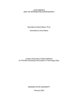 LATIN AMERICA
      AND THE INFORMATION SUPERHIGHWAY




            Submitted to Daniel Wilson, Ph.D.

               Submitted by Victor Molina




          A Paper Presented in Partial Fulfillment
for ITM 598 Forecasting and Evolution of Technology Class




             ARIZONA STATE UNIVERSITY

                     February 2003
 