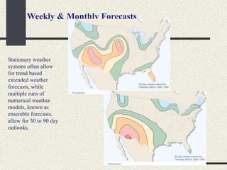 Weekly & Monthly Forecasts
Stationary weather
systems often allow
for trend based
extended weather
forecasts, while
multiple runs of
numerical weather
models, known as
ensemble forecasts,
allow for 30 to 90 day
outlooks.
 