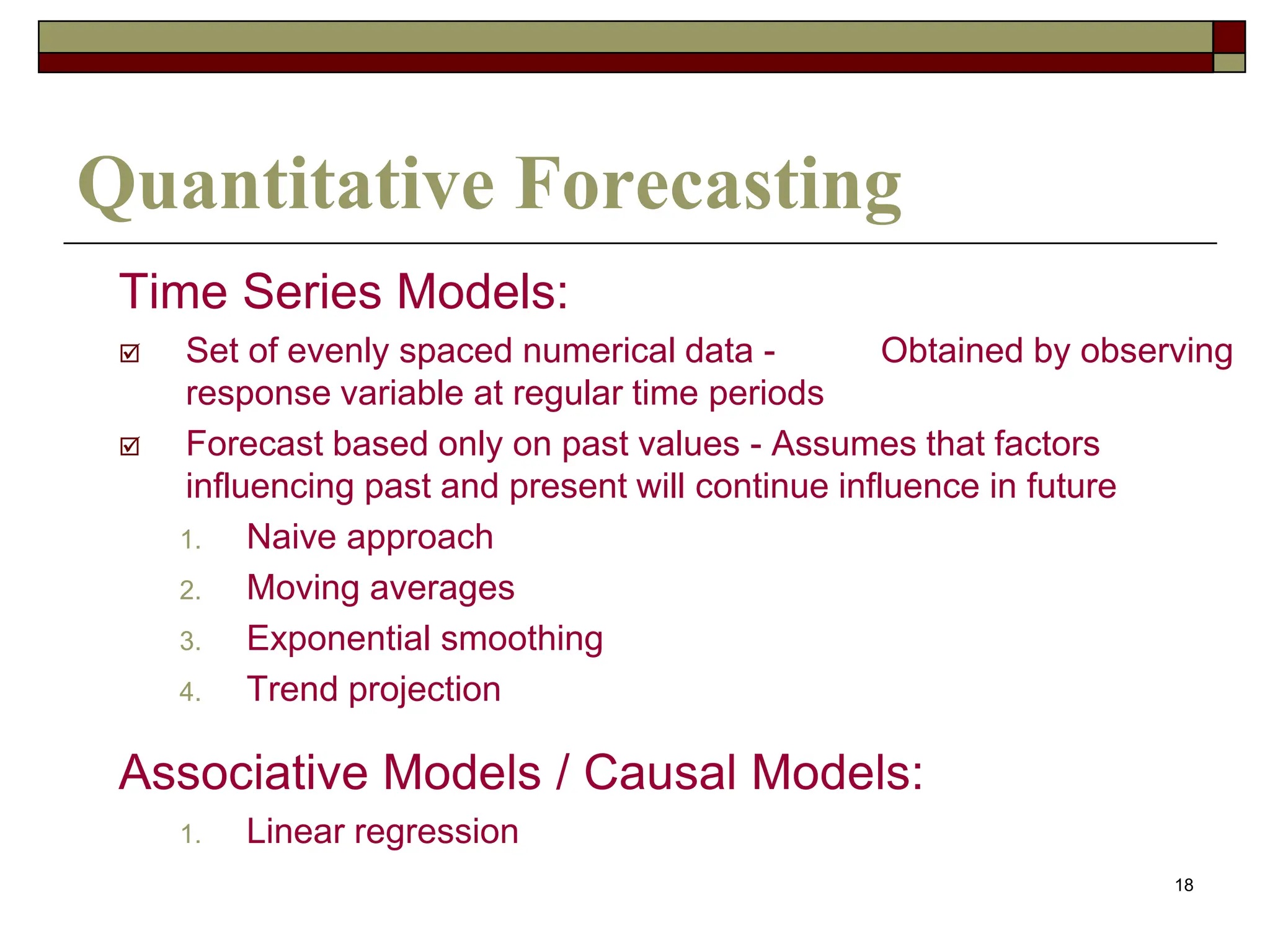 18
Quantitative Forecasting
Time Series Models:
 Set of evenly spaced numerical data - Obtained by observing
response variable at regular time periods
 Forecast based only on past values - Assumes that factors
influencing past and present will continue influence in future
1. Naive approach
2. Moving averages
3. Exponential smoothing
4. Trend projection
Associative Models / Causal Models:
1. Linear regression
 