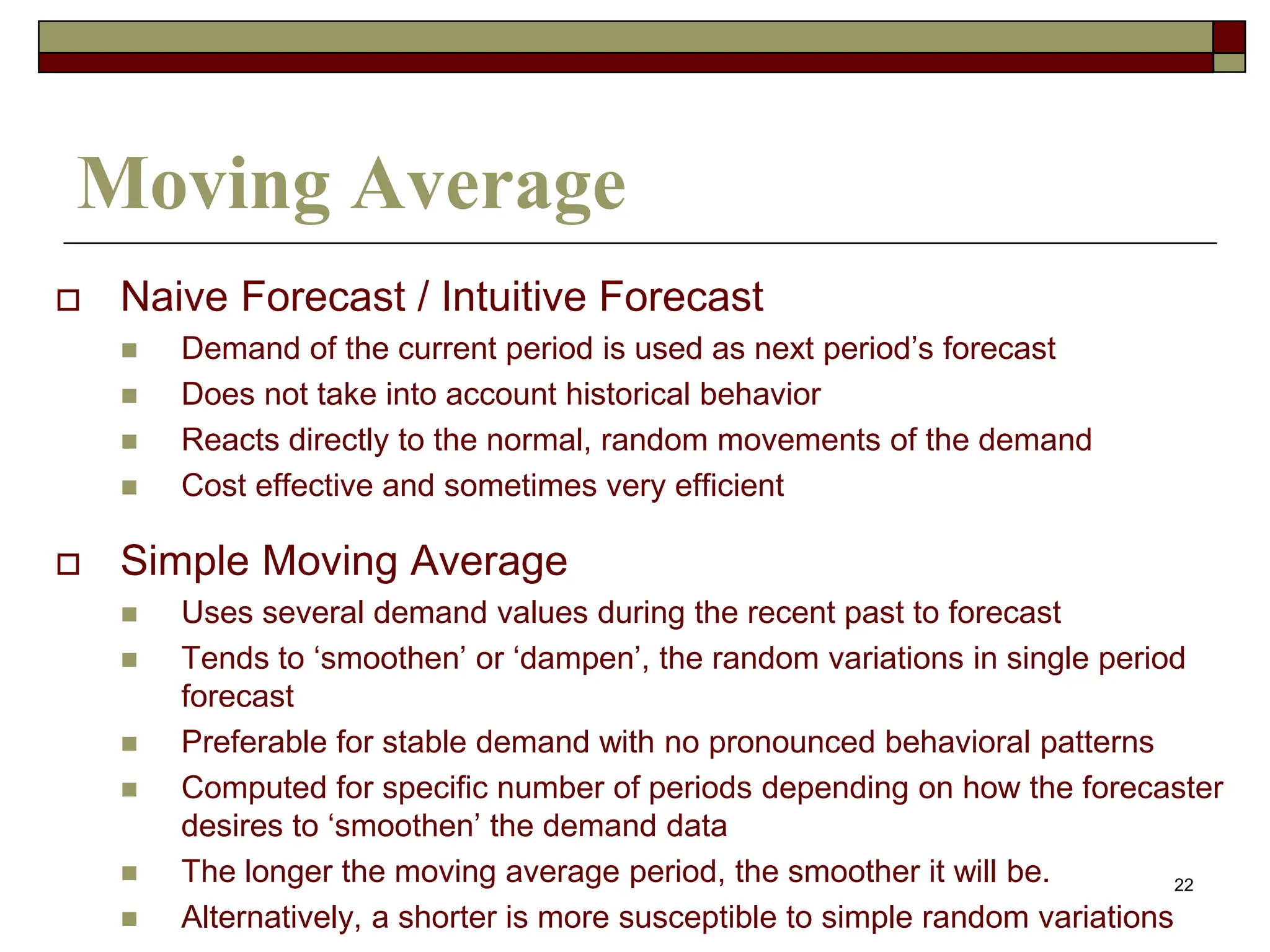 22
Moving Average
 Naive Forecast / Intuitive Forecast
 Demand of the current period is used as next period’s forecast
 Does not take into account historical behavior
 Reacts directly to the normal, random movements of the demand
 Cost effective and sometimes very efficient
 Simple Moving Average
 Uses several demand values during the recent past to forecast
 Tends to ‘smoothen’ or ‘dampen’, the random variations in single period
forecast
 Preferable for stable demand with no pronounced behavioral patterns
 Computed for specific number of periods depending on how the forecaster
desires to ‘smoothen’ the demand data
 The longer the moving average period, the smoother it will be.
 Alternatively, a shorter is more susceptible to simple random variations
 