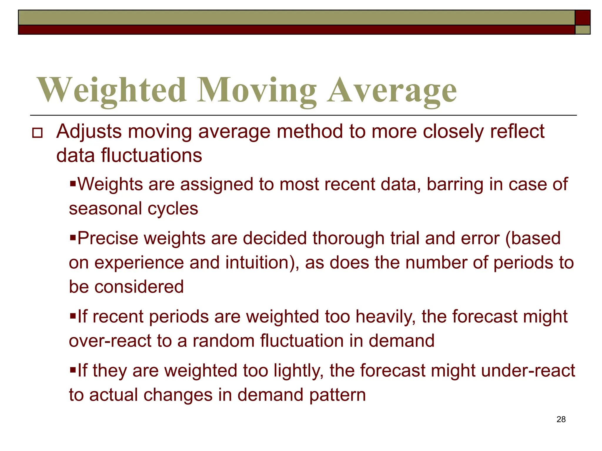 28
Weighted Moving Average
 Adjusts moving average method to more closely reflect
data fluctuations
Weights are assigned to most recent data, barring in case of
seasonal cycles
Precise weights are decided thorough trial and error (based
on experience and intuition), as does the number of periods to
be considered
If recent periods are weighted too heavily, the forecast might
over-react to a random fluctuation in demand
If they are weighted too lightly, the forecast might under-react
to actual changes in demand pattern
 