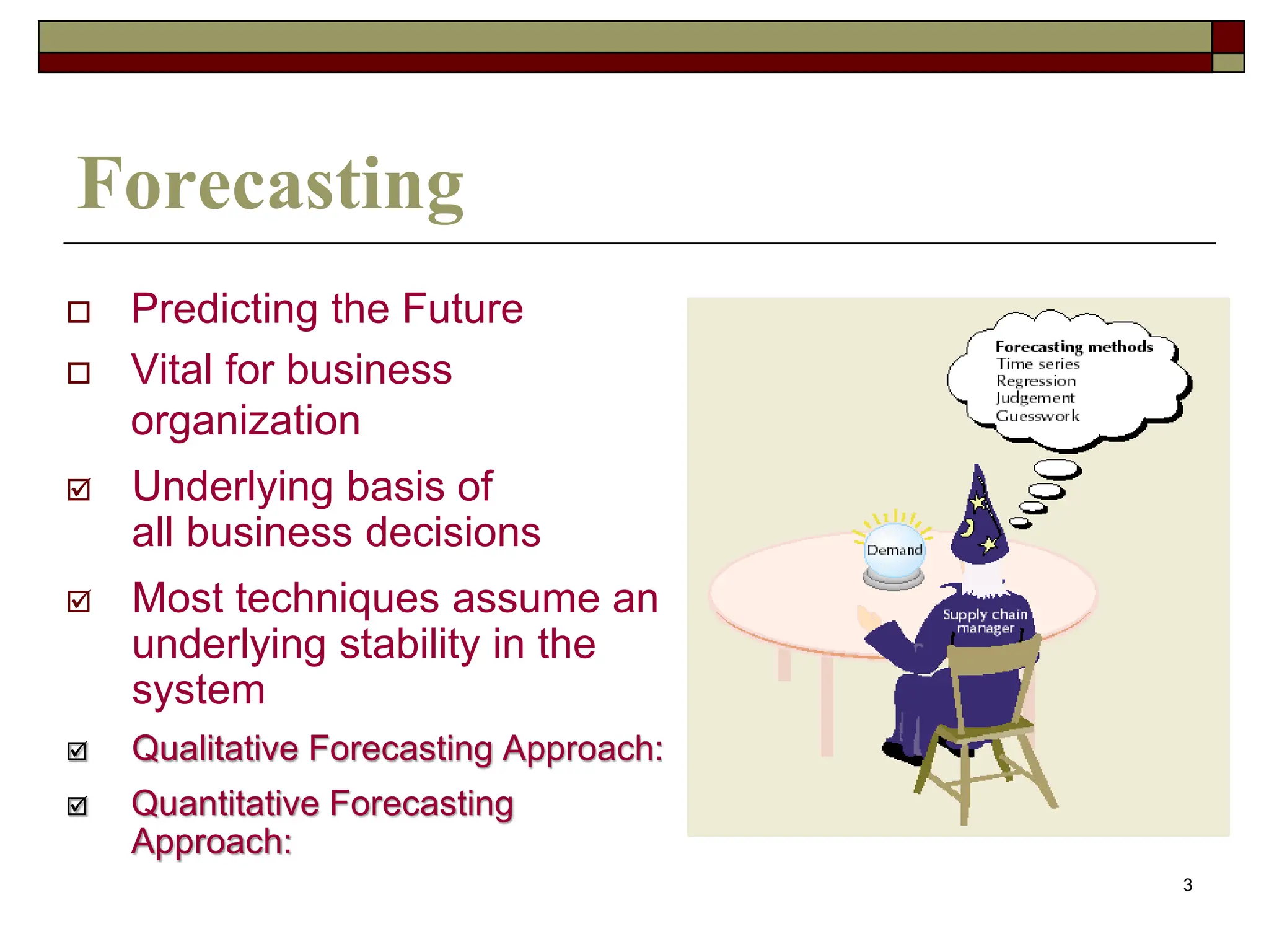 3
Forecasting
 Predicting the Future
 Vital for business
organization
 Underlying basis of
all business decisions
 Most techniques assume an
underlying stability in the
system
 Qualitative Forecasting Approach:
 Quantitative Forecasting
Approach:
 