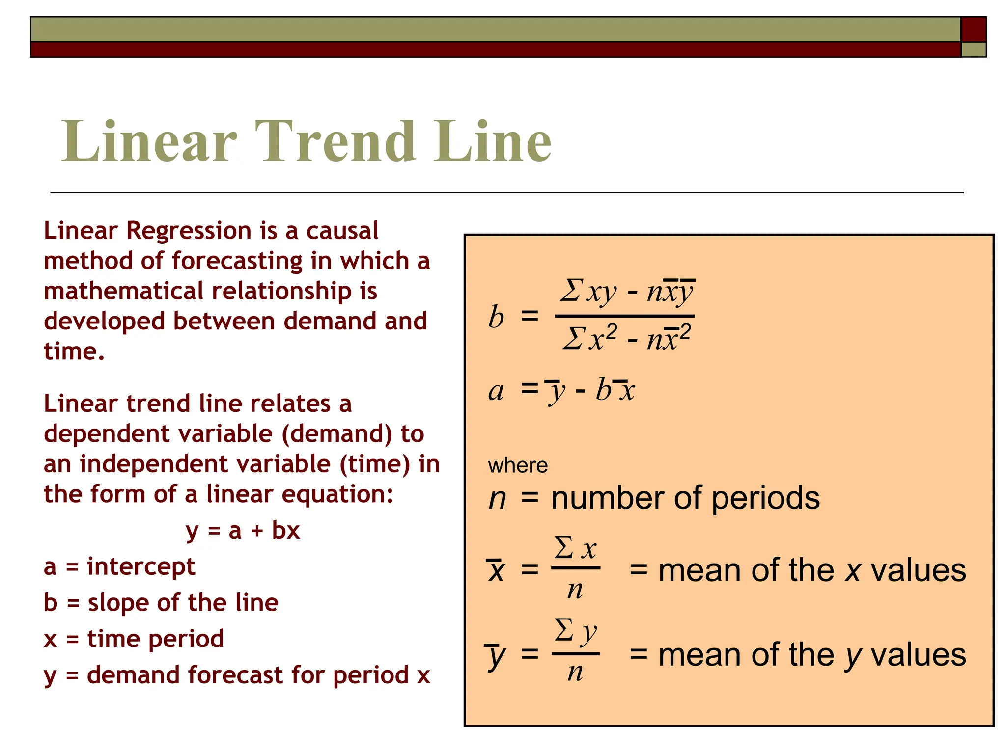 38
Linear Regression is a causal
method of forecasting in which a
mathematical relationship is
developed between demand and
time.
Linear trend line relates a
dependent variable (demand) to
an independent variable (time) in
the form of a linear equation:
y = a + bx
a = intercept
b = slope of the line
x = time period
y = demand forecast for period x
Linear Trend Line
b =
a = y - b x
where
n = number of periods
x = = mean of the x values
y = = mean of the y values
xy - nxy
x2 - nx2
x
n
y
n
 