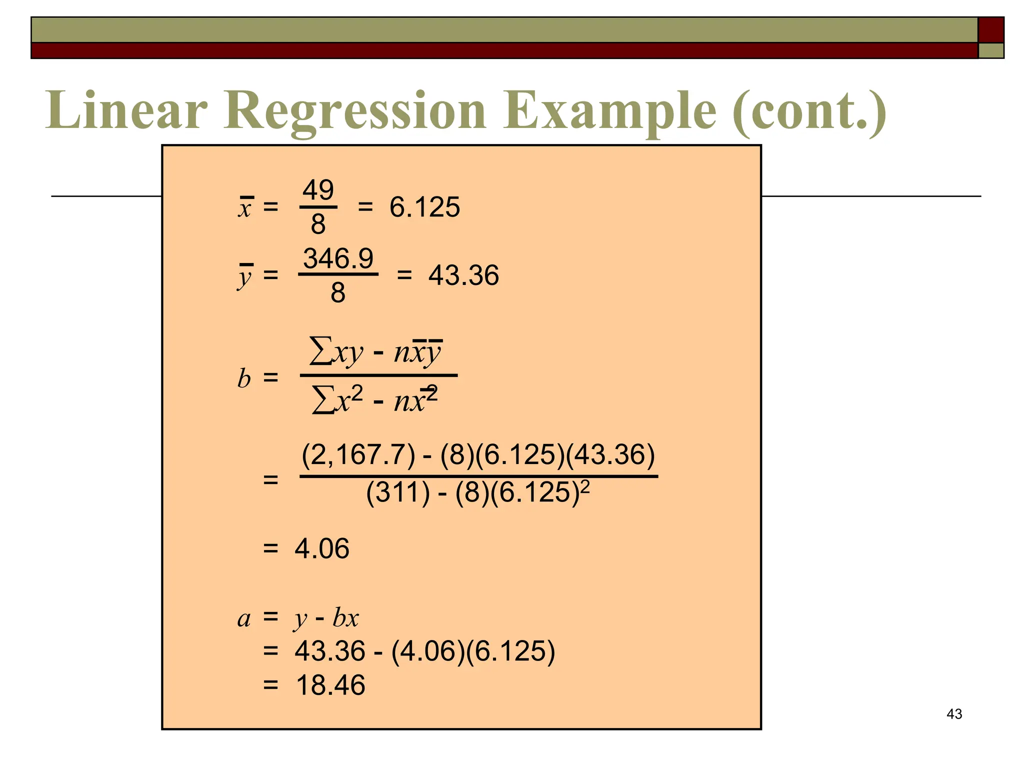 43
Linear Regression Example (cont.)
x = = 6.125
y = = 43.36
b =
=
= 4.06
a = y - bx
= 43.36 - (4.06)(6.125)
= 18.46
49
8
346.9
8
xy - nxy
x2 - nx2
(2,167.7) - (8)(6.125)(43.36)
(311) - (8)(6.125)2
 